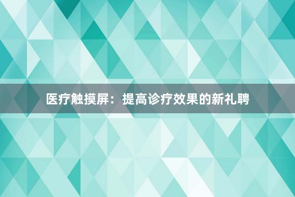 医疗触摸屏：提高诊疗效果的新礼聘
